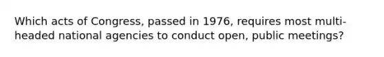 Which acts of Congress, passed in 1976, requires most multi-headed national agencies to conduct open, public meetings?