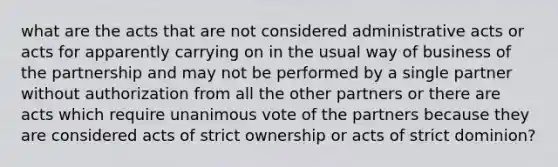 what are the acts that are not considered administrative acts or acts for apparently carrying on in the usual way of business of the partnership and may not be performed by a single partner without authorization from all the other partners or there are acts which require unanimous vote of the partners because they are considered acts of strict ownership or acts of strict dominion?