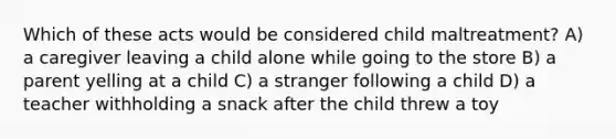 Which of these acts would be considered child maltreatment? A) a caregiver leaving a child alone while going to the store B) a parent yelling at a child C) a stranger following a child D) a teacher withholding a snack after the child threw a toy