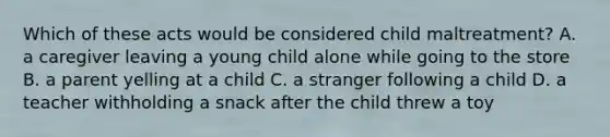 Which of these acts would be considered child maltreatment? A. a caregiver leaving a young child alone while going to the store B. a parent yelling at a child C. a stranger following a child D. a teacher withholding a snack after the child threw a toy