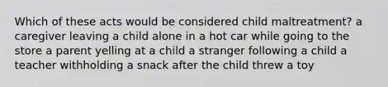 Which of these acts would be considered child maltreatment? a caregiver leaving a child alone in a hot car while going to the store a parent yelling at a child a stranger following a child a teacher withholding a snack after the child threw a toy