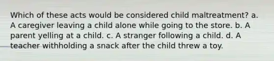 Which of these acts would be considered child maltreatment? a. A caregiver leaving a child alone while going to the store. b. A parent yelling at a child. c. A stranger following a child. d. A teacher withholding a snack after the child threw a toy.