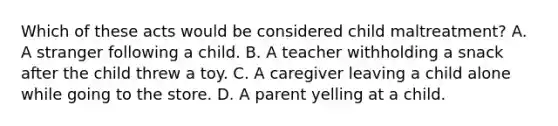 Which of these acts would be considered child maltreatment? A. A stranger following a child. B. A teacher withholding a snack after the child threw a toy. C. A caregiver leaving a child alone while going to the store. D. A parent yelling at a child.