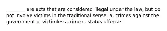 ________ are acts that are considered illegal under the law, but do not involve victims in the traditional sense. a. crimes against the government b. victimless crime c. status offense