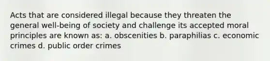 Acts that are considered illegal because they threaten the general well-being of society and challenge its accepted moral principles are known as: a. obscenities b. paraphilias c. economic crimes d. public order crimes