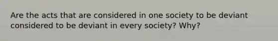 Are the acts that are considered in one society to be deviant considered to be deviant in every society? Why?