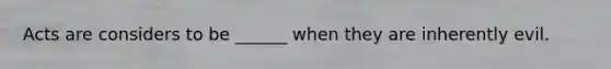 Acts are considers to be ______ when they are inherently evil.