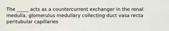 The _____ acts as a countercurrent exchanger in the renal medulla. glomerulus medullary collecting duct vasa recta peritubular capillaries