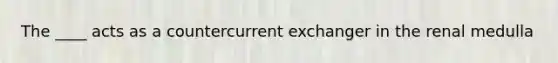 The ____ acts as a countercurrent exchanger in the renal medulla