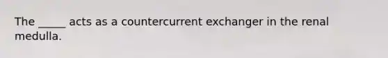 The _____ acts as a countercurrent exchanger in the renal medulla.