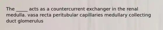 The _____ acts as a countercurrent exchanger in the renal medulla. vasa recta peritubular capillaries medullary collecting duct glomerulus