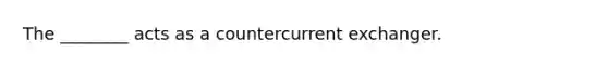 The ________ acts as a countercurrent exchanger.