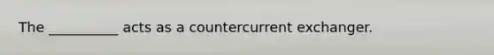 The __________ acts as a countercurrent exchanger.