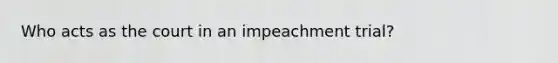 Who acts as the court in an impeachment trial?