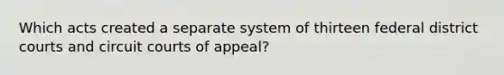 Which acts created a separate system of thirteen federal district courts and circuit courts of appeal?