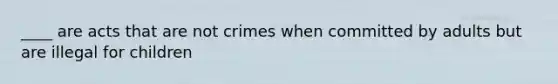 ____ are acts that are not crimes when committed by adults but are illegal for children