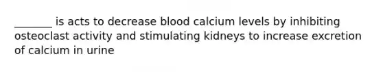 _______ is acts to decrease blood calcium levels by inhibiting osteoclast activity and stimulating kidneys to increase excretion of calcium in urine