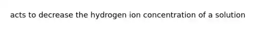 acts to decrease the hydrogen ion concentration of a solution