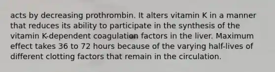 acts by decreasing prothrombin. It alters vitamin K in a manner that reduces its ability to participate in the synthesis of the vitamin K-dependent coagulation factors in the liver. Maximum effect takes 36 to 72 hours because of the varying half-lives of different clotting factors that remain in the circulation.