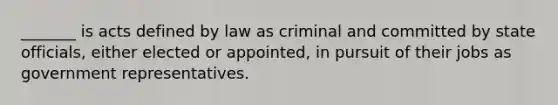 _______ is acts defined by law as criminal and committed by state officials, either elected or appointed, in pursuit of their jobs as government representatives.