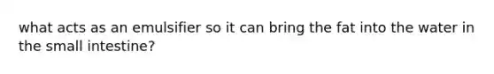 what acts as an emulsifier so it can bring the fat into the water in the small intestine?