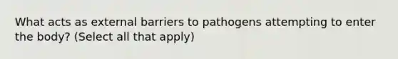 What acts as external barriers to pathogens attempting to enter the body? (Select all that apply)