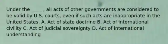 Under the _____, all acts of other governments are considered to be valid by U.S. courts, even if such acts are inappropriate in the United States. A. Act of state doctrine B. Act of international civility C. Act of judicial sovereignty D. Act of international understanding