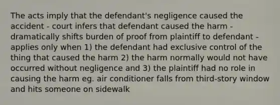 The acts imply that the defendant's negligence caused the accident - court infers that defendant caused the harm - dramatically shifts burden of proof from plaintiff to defendant - applies only when 1) the defendant had exclusive control of the thing that caused the harm 2) the harm normally would not have occurred without negligence and 3) the plaintiff had no role in causing the harm eg. air conditioner falls from third-story window and hits someone on sidewalk