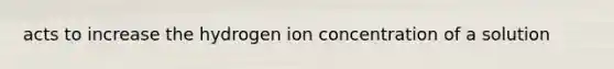 acts to increase the hydrogen ion concentration of a solution