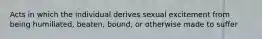 Acts in which the individual derives sexual excitement from being humiliated, beaten, bound, or otherwise made to suffer