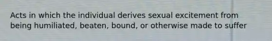 Acts in which the individual derives sexual excitement from being humiliated, beaten, bound, or otherwise made to suffer