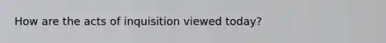 How are the acts of inquisition viewed today?