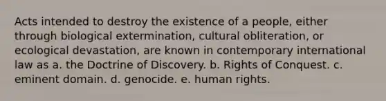 Acts intended to destroy the existence of a people, either through biological extermination, cultural obliteration, or ecological devastation, are known in contemporary international law as a. the Doctrine of Discovery. b. Rights of Conquest. c. eminent domain. d. genocide. e. human rights.