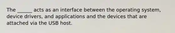 The ______ acts as an interface between the operating system, device drivers, and applications and the devices that are attached via the USB host.