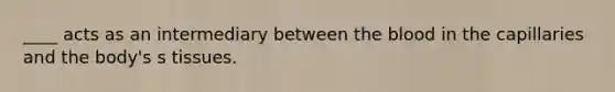 ____ acts as an intermediary between the blood in the capillaries and the body's s tissues.