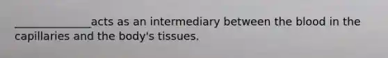 ______________acts as an intermediary between the blood in the capillaries and the body's tissues.