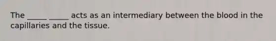 The _____ _____ acts as an intermediary between the blood in the capillaries and the tissue.
