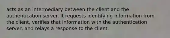 acts as an intermediary between the client and the authentication server. It requests identifying information from the client, verifies that information with the authentication server, and relays a response to the client.