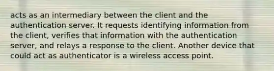 acts as an intermediary between the client and the authentication server. It requests identifying information from the client, verifies that information with the authentication server, and relays a response to the client. Another device that could act as authenticator is a wireless access point.