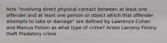 Acts "involving direct physical contact between at least one offender and at least one person or object which that offender attempts to take or damage" are defined by Lawrence Cohen and Marcus Felson as what type of crime? Arson Larceny Felony theft Predatory crime