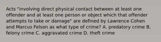 Acts​ "involving direct physical contact between at least one offender and at least one person or object which that offender attempts to take or​ damage" are defined by Lawrence Cohen and Marcus Felson as what type of​ crime? A. predatory crime B. felony crime C. aggravated crime D. theft crime