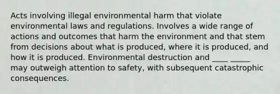 Acts involving illegal environmental harm that violate environmental laws and regulations. Involves a wide range of actions and outcomes that harm the environment and that stem from decisions about what is produced, where it is produced, and how it is produced. Environmental destruction and ____ _____ may outweigh attention to safety, with subsequent catastrophic consequences.