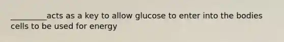 _________acts as a key to allow glucose to enter into the bodies cells to be used for energy