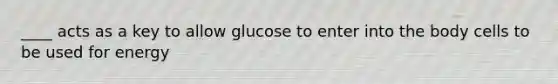 ____ acts as a key to allow glucose to enter into the body cells to be used for energy