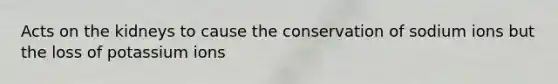 Acts on the kidneys to cause the conservation of sodium ions but the loss of potassium ions