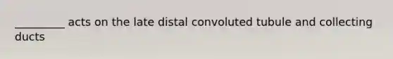 _________ acts on the late distal convoluted tubule and collecting ducts