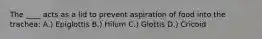 The ____ acts as a lid to prevent aspiration of food into the trachea: A.) Epiglottis B.) Hilum C.) Glottis D.) Cricoid