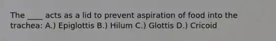 The ____ acts as a lid to prevent aspiration of food into the trachea: A.) Epiglottis B.) Hilum C.) Glottis D.) Cricoid
