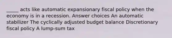 _____ acts like automatic expansionary <a href='https://www.questionai.com/knowledge/kPTgdbKdvz-fiscal-policy' class='anchor-knowledge'>fiscal policy</a> when the economy is in a recession. Answer choices An automatic stabilizer The cyclically adjusted budget balance Discretionary fiscal policy A lump-sum tax