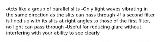 -Acts like a group of parallel slits -Only light waves vibrating in the same direction as the slits can pass through -If a second filter is lined up with its slits at right angles to those of the first filter, no light can pass through -Useful for reducing glare without interfering with your ability to see clearly